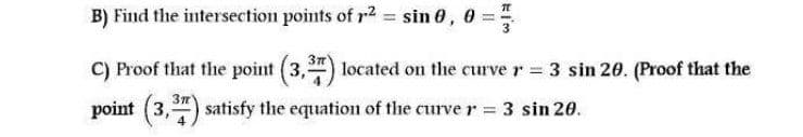 B) Find the intersection points of r2 = sin 0, 0 =
C) Proof that the point (3,") located on the curve r = 3 sin 20. (Proof that the
3n
point (3,") satisfy the equation of the curve r 3 sin 20.

