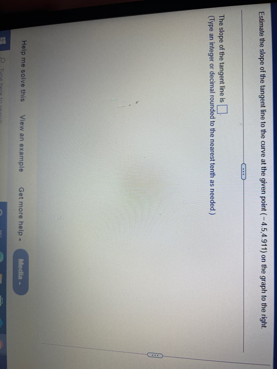 Estimate the slope of the tangent line to the curve at the given point (-4.5,4.911) on the graph to the right.
...
The slope of the tangent line is
(Type an integer or decimal rounded to the nearest tenth as needed.)
Help me solve this
View an example
Get more help -
Media -
O Tyne her
