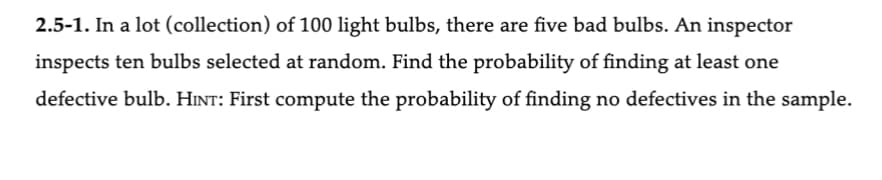 2.5-1. In a lot (collection) of 100 light bulbs, there are five bad bulbs. An inspector
inspects ten bulbs selected at random. Find the probability of finding at least one
defective bulb. HINT: First compute the probability of finding no defectives in the sample.