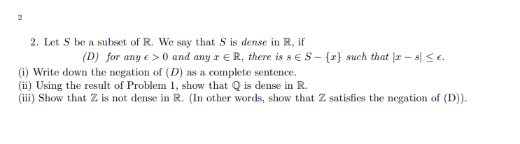 2
2. Let S be a subset of R. We say that S is dense in R, if
(D) for any € >0 and any x R, there is s E S- {x} such that |xs| ≤ €.
(i) Write down the negation of (D) as a complete sentence.
(ii) Using the result of Problem 1, show that Q is dense in R.
(iii) Show that Z is not dense in R. (In other words, show that Z satisfies the negation of (D)).