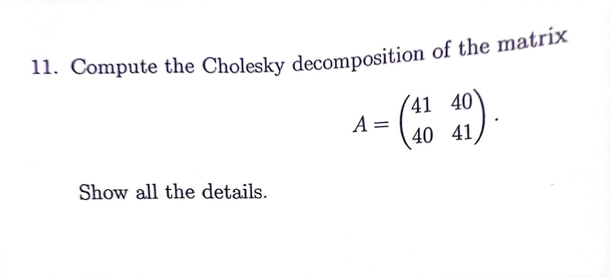 ### Problem 11: Cholesky Decomposition

**Objective:** Compute the Cholesky decomposition of the matrix

\[ 
A = \begin{pmatrix}
41 & 40 \\
40 & 41
\end{pmatrix}.
\]

Show all the details.