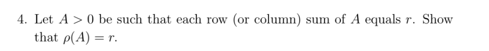 ### Problem Statement

4. Let \(A > 0\) be such that each row (or column) sum of \(A\) equals \(r\). Show that \(\rho(A) = r\).

---

### Detailed Explanation

This problem deals with linear algebra and matrix properties. The task is to demonstrate that for a matrix \(A\) wherein each row or column sums to \(r\) (assuming all elements in \(A\) are greater than zero), the spectral radius \(\rho(A)\) of the matrix is equal to \(r\). 

Here are some key points related to the problem that might be discussed in an educational context:

- **Spectral Radius**: The spectral radius of a matrix \(A\) is the largest absolute value of its eigenvalues.
- **Matrix Row and Column Sum**: Each row sum (or column sum) being a constant means that the sum of the elements in each row (or each column) of the matrix \(A\) will be equal to the constant \(r\).

#### Hints and Steps for Solution:

1. **Row Sum Equality**: Demonstrate that the sum of the entries in each row results in the same value \(r\).
2. **Using Perron-Frobenius Theorem**: Since \(A\) is a positive matrix (with all elements greater than zero), the Perron-Frobenius theorem can be applied, implying that \(A\) has a positive real eigenvalue that is larger or equal in absolute value to all other eigenvalues.
3. **Eigenvector Analysis**: Show that \(A\) has a positive eigenvector corresponding to the eigenvalue \(r\).
4. **Conclusion**: Conclude that the spectral radius, which is the largest eigenvalue, equals \(r\).

Understanding these concepts is crucial for proving the problem statement.

---

This explanation would be suitable for inclusion on an educational website that focuses on advanced mathematics, particularly linear algebra.