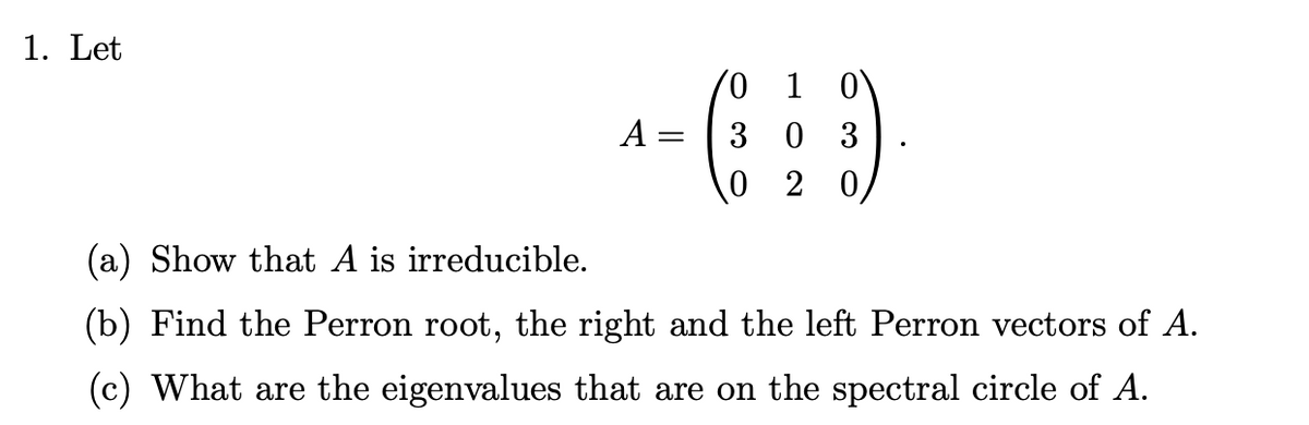 ### Matrix Analysis Problem

1. **Given:**

   \[
   A = \begin{pmatrix}
   0 & 1 & 0 \\
   3 & 0 & 3 \\
   0 & 2 & 0 
   \end{pmatrix}
   \]

### Problems:

(a) **Show that \(A\) is irreducible.**

(b) **Find the Perron root, the right and the left Perron vectors of \(A\).**

(c) **What are the eigenvalues that are on the spectral circle of \(A\)?**

### Explanation:

(a) An irreducible matrix is one that cannot be transformed into a block upper triangular form by simultaneous row and column permutations. In other words, \(A\) is irreducible if for some reordering of \(A\), you cannot reach a form where there is a zero matrix in the bottom-left corner. You will need to show that for every pair of indices \( (i, j) \), there exists a positive integer \( k \) such that the \( i,j \)-entry of \( A^k \) is non-zero.

(b) The Perron-Frobenius theorem applies to irreducible matrices and asserts that there is a unique largest eigenvalue (Perron root) which is real and positive. You will need to compute the eigenvalues of \(A\) and identify this largest eigenvalue. The corresponding eigenvector is the right Perron vector, and you will also need to find the left eigenvector corresponding to this eigenvalue.

(c) The spectral circle of a matrix is the circle in the complex plane centered at the origin with radius equal to the Perron root. The eigenvalues lying on this circle are the roots of the characteristic polynomial of \(A\) that have a magnitude equal to the Perron root. Calculate the eigenvalues of \(A\) and determine which ones lie on this circle.