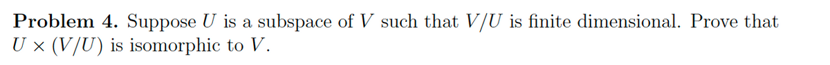 Problem 4. Suppose U is a subspace of V such that V/U is finite dimensional. Prove that
U × (V/U) is isomorphic to V.