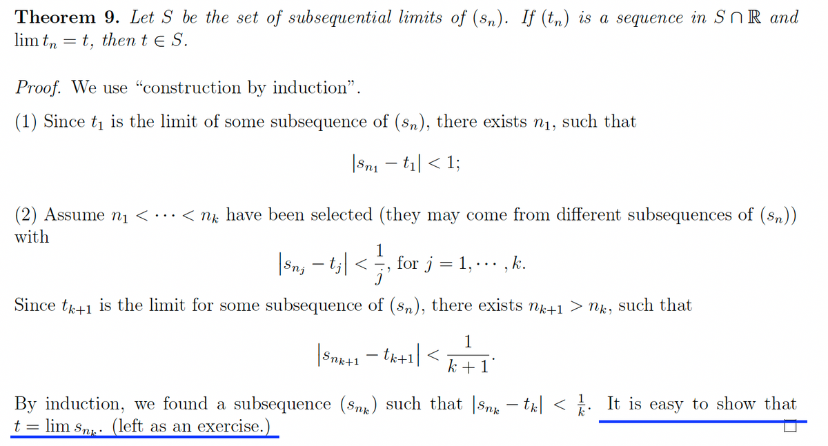 Theorem 9. Let S be the set of subsequential limits of (sn). If (tn) is a sequence in SnR and
lim tnt, then t E S.
Proof. We use "construction by induction".
(1) Since t₁ is the limit of some subsequence of (sn), there exists n₁, such that
|Sn₁ − t₁| < 1;
(2) Assume n₁ < < nk have been selected (they may come from different subsequences of (sn))
with
|8n, − tj| < —, for j = 1, ···, k.
Since tk+1 is the limit for some subsequence of (sn), there exists nk+1
| Snx+1 tk+1|<
1
k+1
By induction, we found a subsequence (Sn) such that |Snx −tk| <
lim Sn. (left as an exercise.)
=
nk,
such that
It is easy to show that