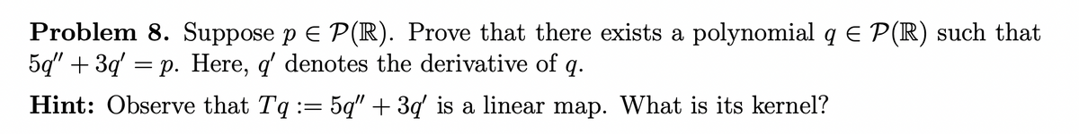 Problem 8. Suppose p = P(R). Prove that there exists a polynomial q € P(R) such that
5q" +3q' p. Here, q' denotes the derivative of q.
=
Hint: Observe that Tq := 5q" + 3q' is a linear map. What is its kernel?