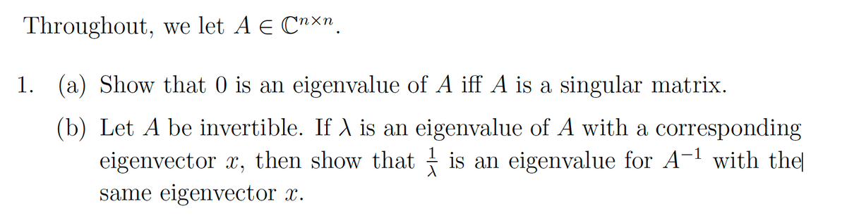 Throughout, we let A € Cnxn.
1. (a) Show that 0 is an eigenvalue of A iff A is a singular matrix.
(b) Let A be invertible. If A is an eigenvalue of A with a corresponding
eigenvector x, then show that is an eigenvalue for A-¹ with the
same eigenvector x.