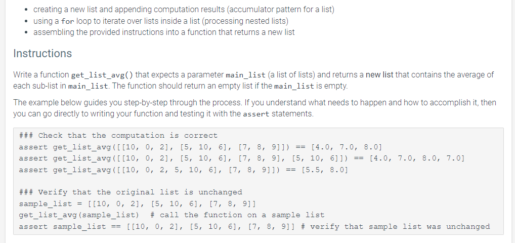 • creating a new list and appending computation results (accumulator pattern for a list)
• using a for loop to iterate over lists inside a list (processing nested lists)
• assembling the provided instructions into a function that returns a new list
Instructions
Write a function get_list_avg() that expects a parameter main_list (a list of lists) and returns a new list that contains the average of
each sub-list in main_list. The function should return an empty list if the main_list is empty.
The example below guides you step-by-step through the process. If you understand what needs to happen and how to accomplish it, then
you can go directly to writing your function and testing it with the assert statements.
### Check that the computation is correct
assert get_list_avg([[10, 0, 2], [5, 10, 6], [7, 8, 9]]) == [4.0, 7.0, 8.01
assert get_list_avg([[10, 0, 2], [5, 10, 61, [7, 8, 91, [5, 10, 6]]) == [4.0, 7.0, 8.0, 7.01
assert get_list_avg ([[10, 0, 2, 5, 10, 6], [7, 8, 91]) == [5.5, 8.0]
### Verify that the original list is unchanged
sample_list = [[10, 0, 2], [5, 10, 61, [7, 8, 911
get_list_avg (sample_list) # call the function on a sample list
assert sample_list == [[10, 0, 2], [5, 10, 6], [7, 8, 9]] # verify that sample list was unchanged