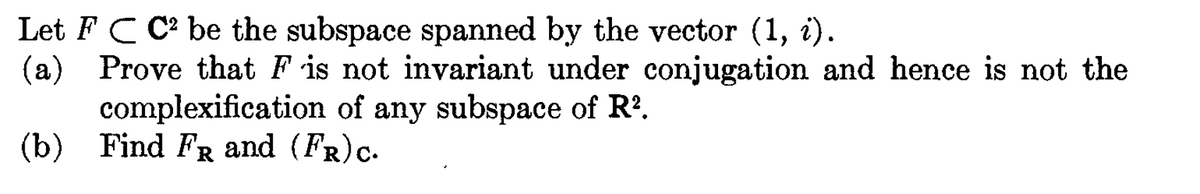 Let FC C² be the subspace spanned by the vector (1, i).
(a) Prove that F is not invariant under conjugation and hence is not the
complexification of any subspace of R².
(b) Find FR and (FR) C.