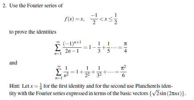 2. Use the Fourier series of
to prove the identities
and
∞
Σ
n=1
f(x)=x₂
(−1)n+1
2n - 1
=<x</
1
Σ 1+ +
n²
3
+
22 32
1
5
||
BIT
π
Hint: Let x = for the first identity and for the second use Plancherels iden-
tity with the Fourier series expressed in terms of the basic vectors {√2sin (2лnx)}.