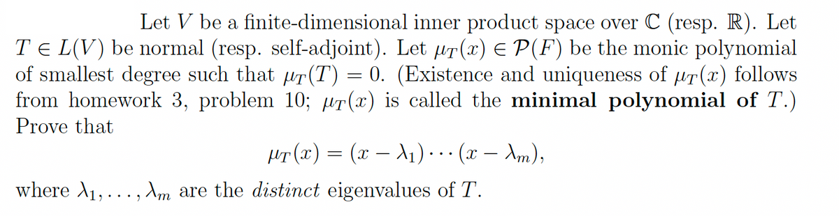 Let V be a finite-dimensional inner product space over C (resp. R). Let
TEL(V) be normal (resp. self-adjoint). Let ur(x) = P(F) be the monic polynomial
of smallest degree such that pr(T) = 0. (Existence and uniqueness of pr(x) follows
from homework 3, problem 10; ur(x) is called the minimal polynomial of T.)
Prove that
µT(x) = (x − λ₁) ··· (x - Am),
where A₁,..., Am are the distinct eigenvalues of T.