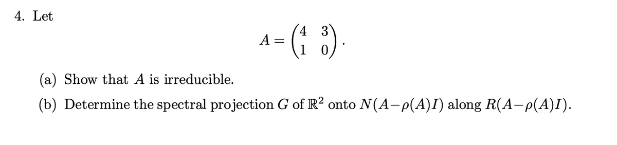 4. Let
^- (1 ³)
A
=
(a) Show that A is irreducible.
(b) Determine the spectral projection G of R2 onto N(A-p(A)I) along R(A-p(A)I).