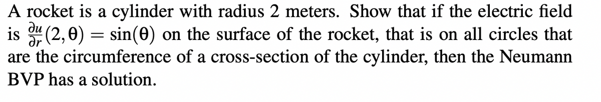 A rocket is a cylinder with radius 2 meters. Show that if the electric field
ди
is du (2,0) = sin(0) on the surface of the rocket, that is on all circles that
Ər
are the circumference of a cross-section of the cylinder, then the Neumann
BVP has a solution.