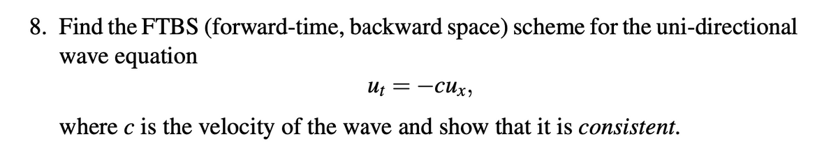 8. Find the FTBS (forward-time, backward space) scheme for the uni-directional
wave equation
Ut =
-Cux,
where c is the velocity of the wave and show that it is consistent.