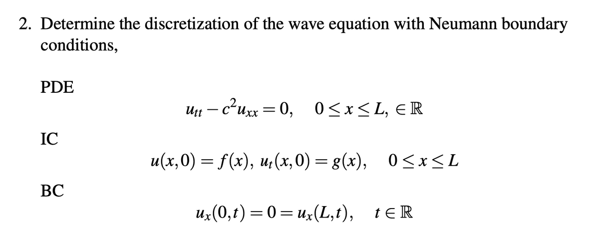 2. Determine the discretization of the wave equation with Neumann boundary
conditions,
PDE
IC
BC
unt
U₁t - c²uxx = 0,
= 0, 0≤x≤L, ER
u(x,0) = f(x), u₁(x,0) = g(x), 0≤x≤L
ux(0,t) = 0 = ux(L,t), tɛR