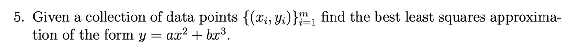 5. Given a collection of data points {(x₁, y₁)}/2/₁ find the best least squares approxima-
i=1
tion of the form y ax² + bx³.
=