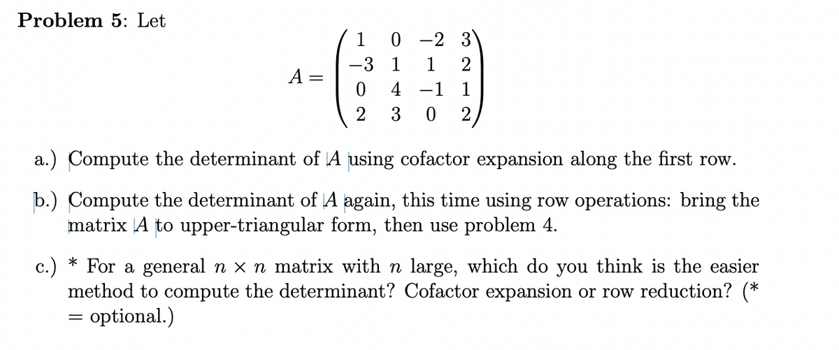 Problem 5: Let
A =
1
=
-3
2
0-2 3
1
2
4 -1 1
0
2
a.) Compute the determinant of A using cofactor expansion along the first row.
b.) Compute the determinant of A again, this time using row operations: bring the
matrix A to upper-triangular form, then use problem 4.
*
c.) For a general n x n matrix with n large, which do you think is the easier
method to compute the determinant? Cofactor expansion or row reduction? (*
optional.)