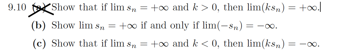 9.10
Show that if lim sn
(b) Show lim Sn
=
=
+∞ and k > 0, then lim(ksn) = +∞.|
+∞ if and only if lim(–sn) -∞.
(c) Show that if lim sn
=
+∞ and k < 0, then lim(ksn): =10