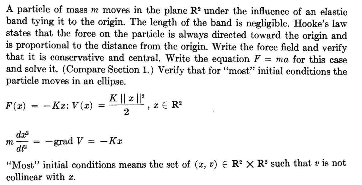 A particle of mass m moves in the plane R² under the influence of an elastic
band tying it to the origin. The length of the band is negligible. Hooke's law
states that the force on the particle is always directed toward the origin and
is proportional to the distance from the origin. Write the force field and verify
that it is conservative and central. Write the equation F = ma for this case
and solve it. (Compare Section 1.) Verify that for "most" initial conditions the
particle moves in an ellipse.
- Kx: V(x)
F(x)
dx²
dt²
m
K || x || ²
2
>
x ER²
- grad V -Kx
"Most" initial conditions means the set of (x, v) E R² X R2 such that v is not
collinear with x.