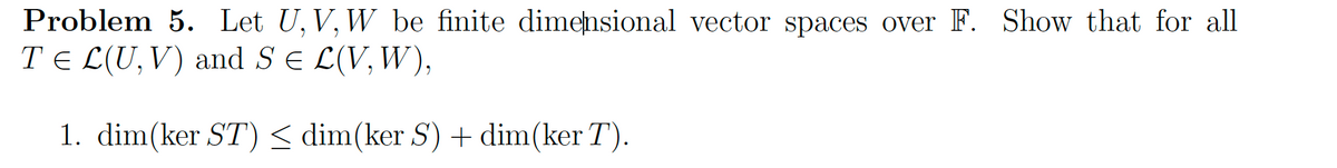 Problem 5. Let U, V, W be finite dimensional vector spaces over F. Show that for all
T = L(U, V) and S = L(V, W),
1.
dim(ker ST) ≤ dim(ker S) + dim(ker T).