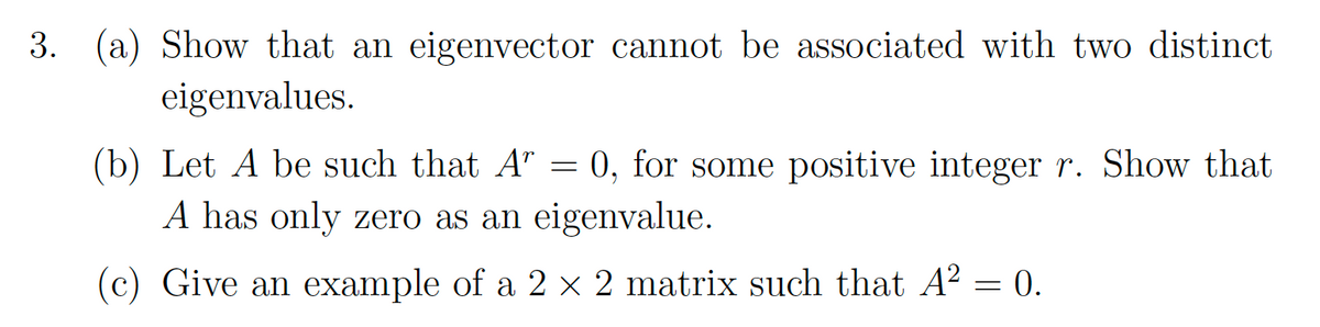 3. (a) Show that an eigenvector cannot be associated with two distinct
eigenvalues.
(b) Let A be such that A” = 0, for some positive integer r. Show that
A has only zero as an eigenvalue.
(c) Give an example of a 2 × 2 matrix such that A² = 0.