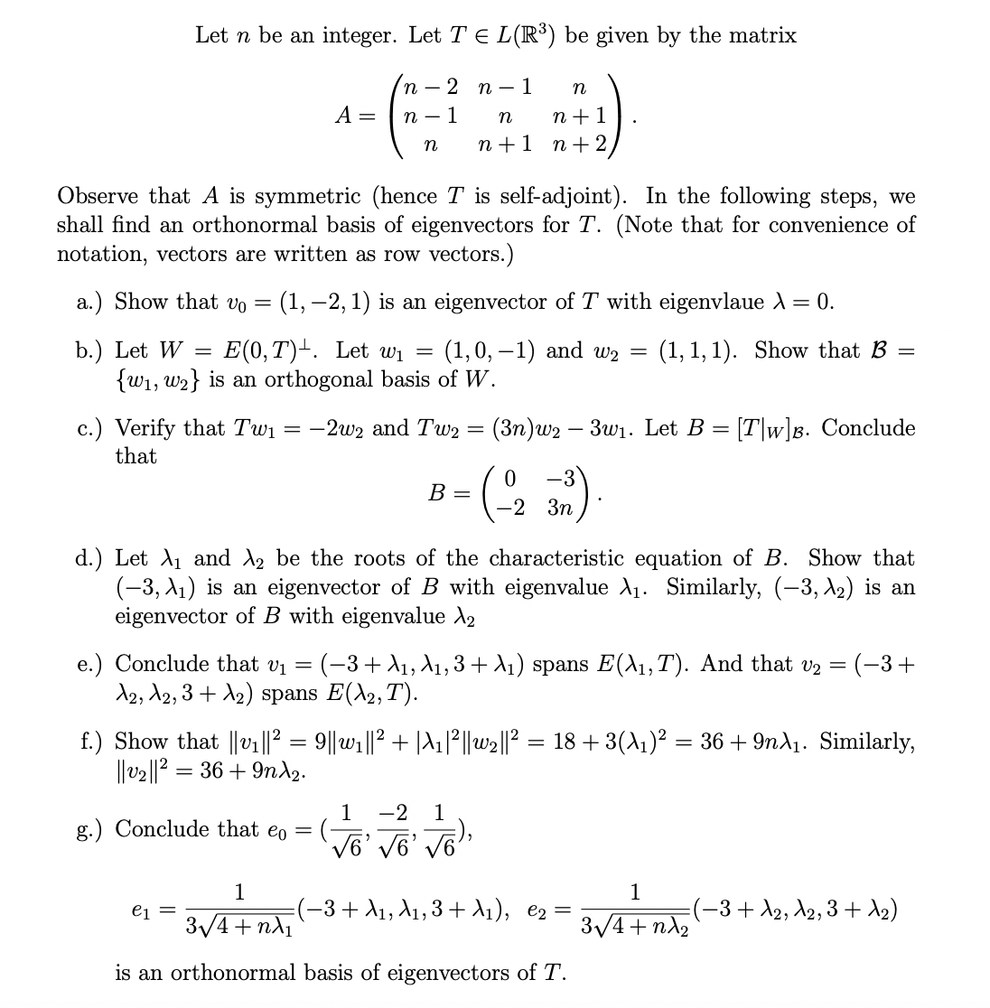 Let n be an integer. Let T = L(R³) be given by the matrix
2 n 1
1
A =
n
n
n
Observe that A is symmetric (hence T is self-adjoint). In the following steps, we
shall find an orthonormal basis of eigenvectors for T. (Note that for convenience of
notation, vectors are written as row vectors.)
a.) Show that vo = (1, -2, 1) is an eigenvector of T with eigenvlaue A = 0.
b.) Let W
=
E(0, T). Let w₁ (1, 0, -1) and w₂
{w₁, w2} is an orthogonal basis of W.
(1, 1, 1). Show that B
n
n
n+1
n+1 n+ 2,
=
g.) Conclude that eo =
e1
c.) Verify that Tw₁ = −2w₂ and Tw2 = (3n)w2 - 3w₁. Let B = [Tw]B. Conclude
that
-3
• (-2 3²).
3n
B =
=
d.) Let X₁ and 2 be the roots of the characteristic equation of B. Show that
(-3, A₁) is an eigenvector of B with eigenvalue λ₁. Similarly, (−3, λ₂) is an
eigenvector of B with eigenvalue X₂
e.) Conclude that v₁
=
=
(−3+ A1, A1, 3 + λ₁) spans E(X₁, T). And that v₂
A2, A2, 3 + A₂) spans E(X₂, T).
1 -2 1
√6' √6' √6),
1
(−3+ A1, A₁, 3+₁), e₂ =
3√√/4+nλ₁
is an orthonormal basis of eigenvectors of T.
==
f.) Show that ||v₁||² = 9||w₁||² + |A1|²||w2||² = 18 + 3(A₁)² = 36 + 9nX₁. Similarly,
||v₂||² = 36 +9nX₂.
1
3√4+nλ₂
(−3+
(−3+ A₂, A₂, 3+ A₂)