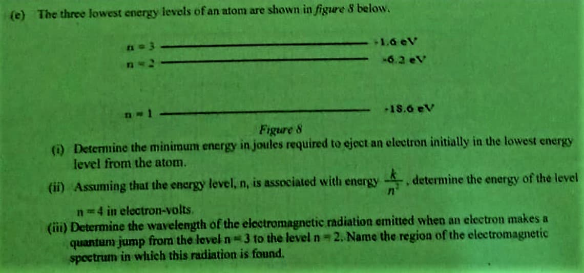 (e) The three lowest energy levels of an atom are shown in figure 8 below.
+1.6 eV
6.2 eV
+18.6 eV
Figure 8
(i) Determine the minimum energy in joules required to eject an electron initially in the lowest energy
level from the atom.
determine the energy of the level
(ii) Assuming that the energy level, n, is associated with energy
n=4 in electron-volts.
(ii) Determine the wavelength of the electromagnetic radiation emitted when an electron makes a
quantum jump from the level n 3 to the leveln 2. Name the region of the electromagnetic
speetrum in wich this radiation is found.
