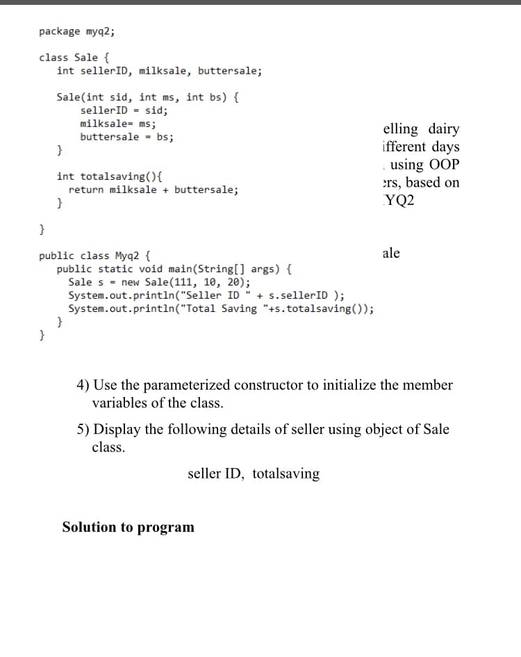 package myq2;
class Sale {
int sellerID, milksale, buttersale;
Sale(int sid, int ms, int bs) {
sellerID = sid;
milksale- ms;
buttersale - bs;
}
elling dairy
ifferent days
using OOP
ers, based on
YQ2
int totalsaving(){
return milksale + buttersale;
}
}
ale
public class Myq2 {
public static void main(String[] args) {
Sale s = new Sale(111, 10, 20);
System.out.println("Seller ID" + s.sellerID );
System.out.println("Total Saving "+s.totalsaving());
}
}
4) Use the parameterized constructor to initialize the member
variables of the class.
5) Display the following details of seller using object of Sale
class.
seller ID, totalsaving
Solution to program
