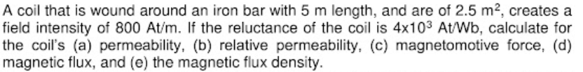 A coil that is wound around an iron bar with 5 m length, and are of 2.5 m2, creates a
field intensity of 800 At/m. If the reluctance of the coil is 4x103 At/Wb, calculate for
the coil's (a) permeability, (b) relative permeability, (c) magnetomotive force, (d)
magnetic flux, and (e) the magnetic flux density.
