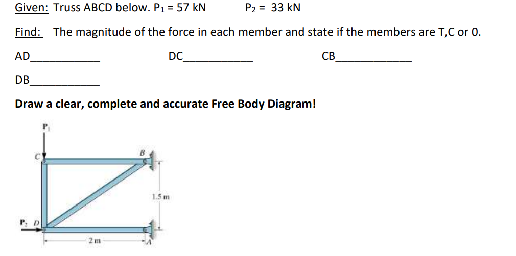 Given: Truss ABCD below. P1 = 57 kN
P2 = 33 kN
Find: The magnitude of the force in each member and state if the members are T,C or 0.
AD
DC
СВ
DB
Draw a clear, complete and accurate Free Body Diagram!
1.5 m
2 m
