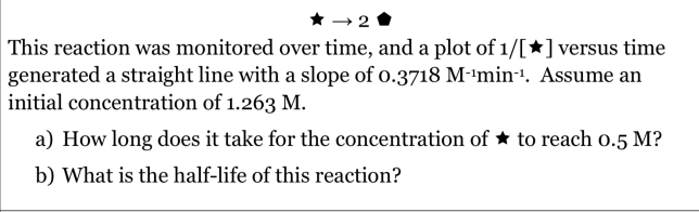 * → 2
This reaction was monitored over time, and a plot of 1/[*]versus time
generated a straight line with a slope of o.3718 M-'min-. Assume an
initial concentration of 1.263 M.
a) How long does it take for the concentration of * to reach o.5 M?
b) What is the half-life of this reaction?
