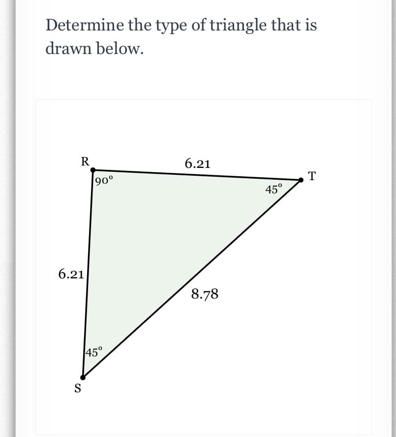 Determine the type of triangle that is
drawn below.
R
6.21
T
o06
45°
6.21
8.78
45°
S
