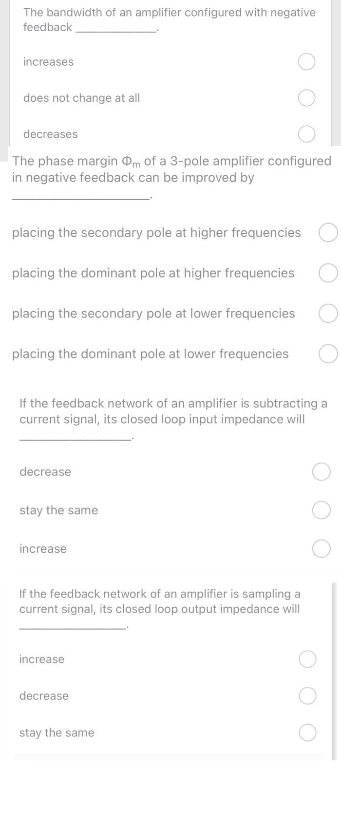 The bandwidth of an amplifier configured with negative
feedback
increases
does not change at all
decreases
The phase margin m of a 3-pole amplifier configured
in negative feedback can be improved by
placing the secondary pole at higher frequencies O
placing the dominant pole at higher frequencies
placing the secondary pole at lower frequencies
placing the dominant pole at lower frequencies
If the feedback network of an amplifier is subtracting a
current signal, its closed loop input impedance will
decrease
stay the same
increase
If the feedback network of an amplifier is sampling a
current signal, its closed loop output impedance will
increase
decrease
stay the same
