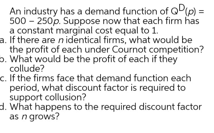 An industry has a demand function of QP(p) =
500 – 250p. Suppose now that each firm has
a constant marginal cost equal to 1.
a. If there are n identical firms, what would be
the profit of each under Cournot competition?
5. What would be the profit of each if they
collude?
c. If the firms face that demand function each
period, what discount factor is required to
support collusion?
d. What happens to the required discount factor
as n grows?
