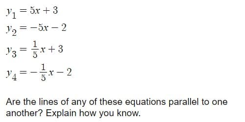 y, = 5x + 3
y2 = -5x – 2
|
'3 = r+3
'4 = -r- 2
Уз
Are the lines of any of these equations parallel to one
another? Explain how you know.
