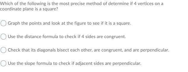 Which of the following is the most precise method of determine if 4 vertices on a
coordinate plane is a square?
O Graph the points and look at the figure to see if it is a square.
Use the distance formula to check if 4 sides are congruent.
O Check that its diagonals bisect each other, are congruent, and are perpendicular.
O Use the slope formula to check if adjacent sides are perpendicular.
