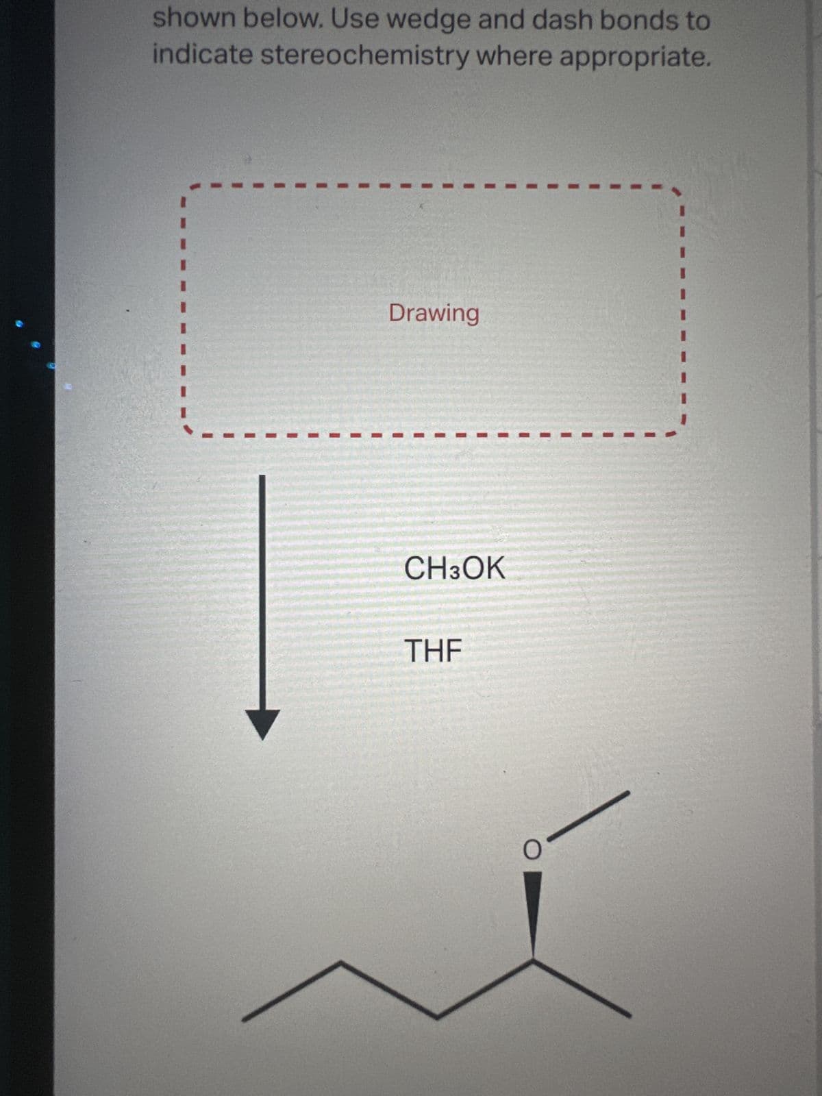 shown below. Use wedge and dash bonds to
indicate stereochemistry where appropriate.
Drawing
CH3OK
THF
O