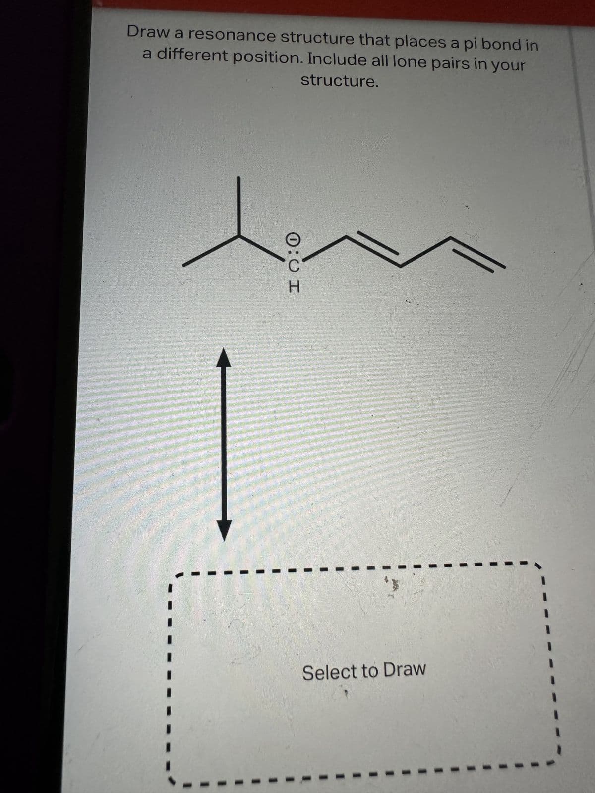 Draw a resonance structure that places a pi bond in
a different position. Include all lone pairs in your
structure.
0:0 I
Select to Draw