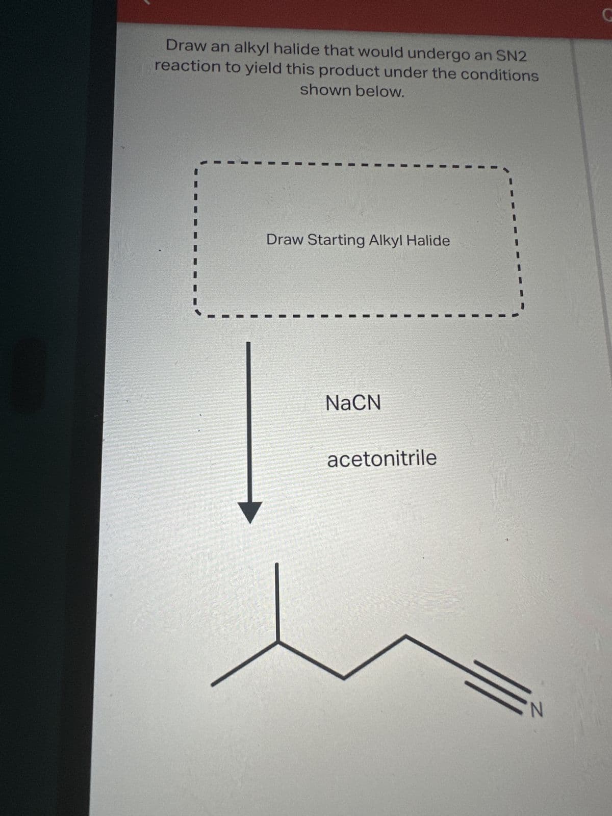 Draw an alkyl halide that would undergo an SN2
reaction to yield this product under the conditions
shown below.
Draw Starting Alkyl Halide
NaCN
acetonitrile
G