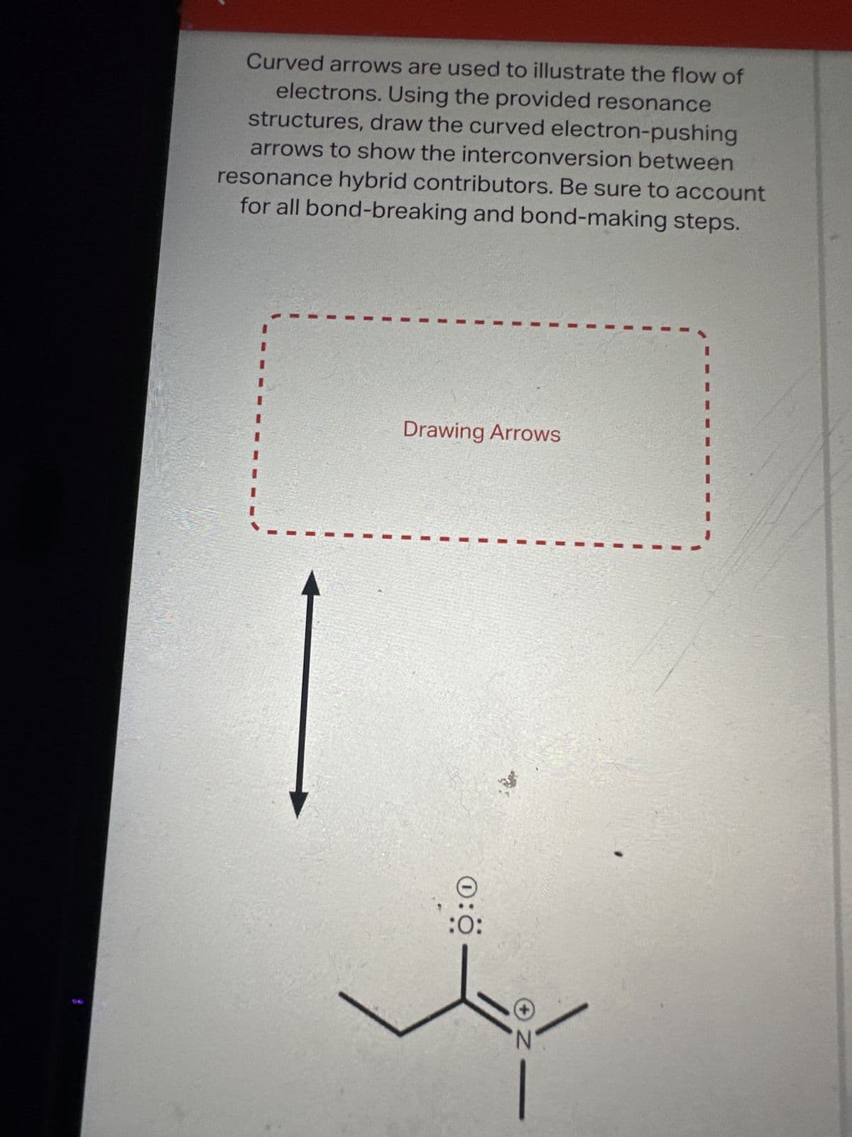 Curved arrows are used to illustrate the flow of
electrons. Using the provided resonance
structures, draw the curved electron-pushing
arrows to show the interconversion between
resonance hybrid contributors. Be sure to account
for all bond-breaking and bond-making steps.
Drawing Arrows
0:0-
N-