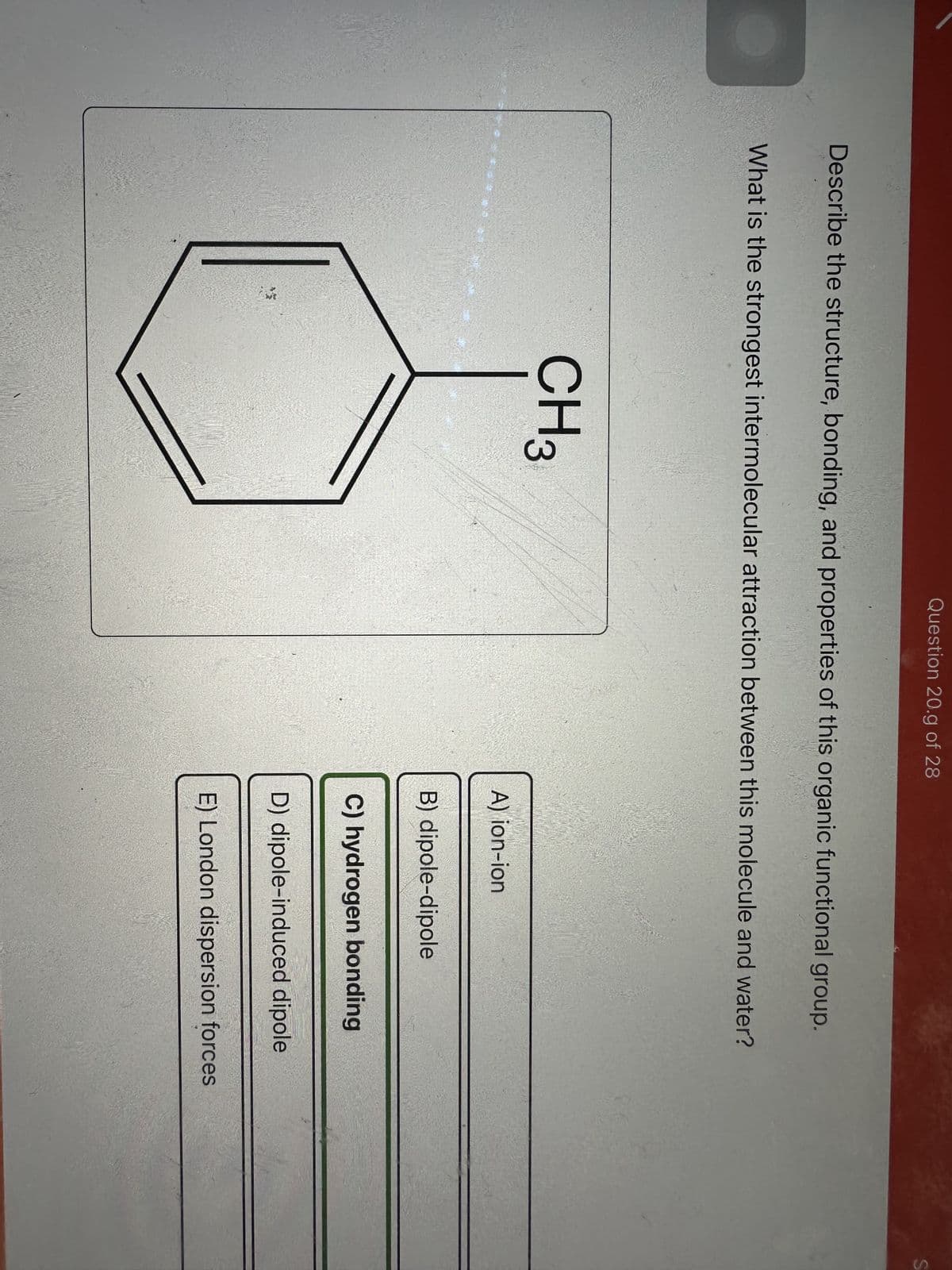 Describe the structure, bonding, and properties of this organic functional group.
Question 20.g of 28
What is the strongest intermolecular attraction between this molecule and water?
349
CH 3
A) ion-ion
Ro
B) dipole-dipole
C) hydrogen bonding
D) dipole-induced dipole
E) London dispersion forces
S