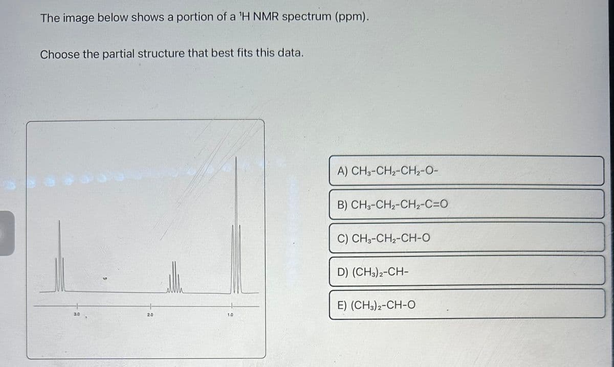 The image below shows a portion of a 'H NMR spectrum (ppm).
Choose the partial structure that best fits this data.
3.0
2.0
1.0
A) CH3-CH,-CH2-O-
B) CH3-CH2-CH,-C=O
C) CH3-CH2-CH-O
D) (CH3)2-CH-
E) (CH3)2-CH-O