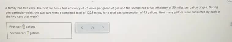 A family has two cars. The first car has a fuel efficiency of 25 miles per gallon of gas and the second has a fuel efficiency of 30 miles per gallon of gas. During
one particular week, the two cars went a combined total of 1225 miles, for a total gas consumption of 45 gallons. How many gallons were consumed by each of
the two cars that week?
First car: | gallons
?
Second car: 9gallons
