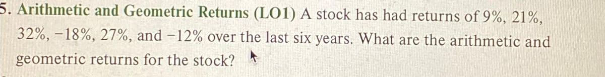 5. Arithmetic and Geometric Returns (L01) A stock has had returns of 9%, 21%,
32%, -18%, 27%, and -12% over the last six years. What are the arithmetic and
geometric returns for the stock?