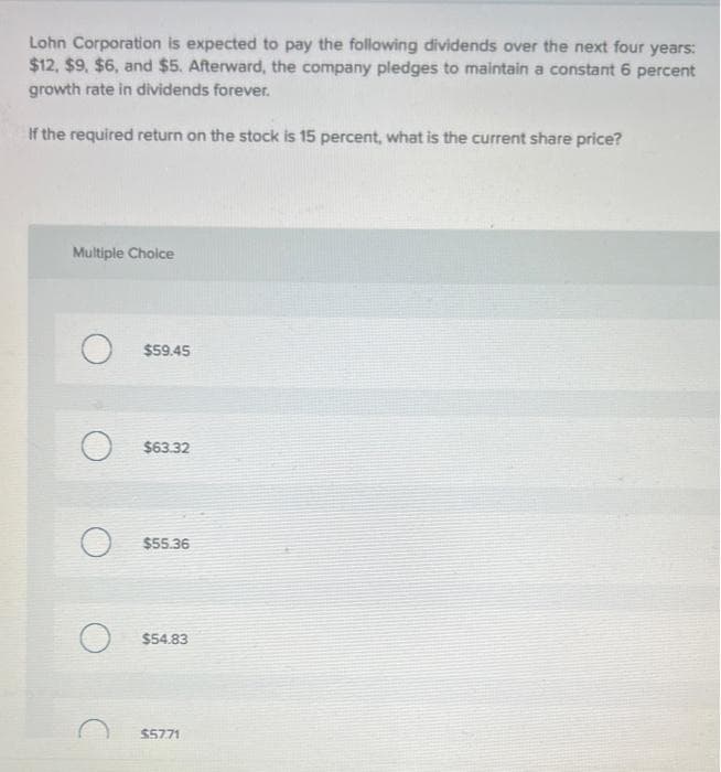 Lohn Corporation is expected to pay the following dividends over the next four years:
$12, $9, $6, and $5. Afterward, the company pledges to maintain a constant 6 percent
growth rate in dividends forever.
If the required return on the stock is 15 percent, what is the current share price?
Multiple Choice
$59.45
$63.32
$55.36
$54.83
$5771