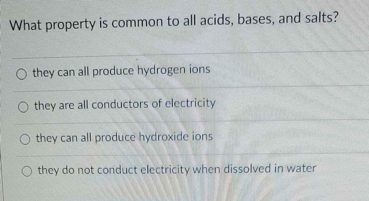 What property is common to all acids, bases, and salts?
they can all produce hydrogen ions
they are all conductors of electricity
Othey can all produce hydroxide ions.
they do not conduct electricity when dissolved in water