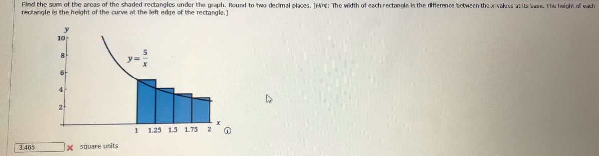 Find the sum of the areas of the shaded rectangles under the graph. Round to two decimal places. [Hint: The width of each rectangle is the difference between the x-values at its base. The height of each
rectangle is the height of the curve at the left edge of the rectangle.]
y
10
8.
y=
6
4
2
1
1.25 1.5 1.75
2
-3.465
X square units

