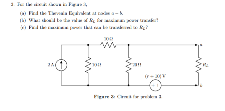 3. For the circuit shown in Figure 3,
(a) Find the Thevenin Equivalent at nodes a – b.
(b) What should be the value of R1 for maximum power transfer?
(c) Find the maximum power that can be transferred to R1?
10Ω
20N
RL
2 A(1
10Ω
(r + 10) V
(+ 1)
Figure 3: Circuit for problem 3.
