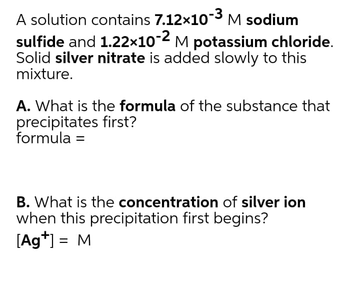 A solution contains 7.12x10-3 M sodium
sulfide and 1.22x10-2 M potassium chloride.
Solid silver nitrate is added slowly to this
mixture.
A. What is the formula of the substance that
precipitates first?
formula =
B. What is the concentration of silver ion
when this precipitation first begins?
[Ag*] = M
