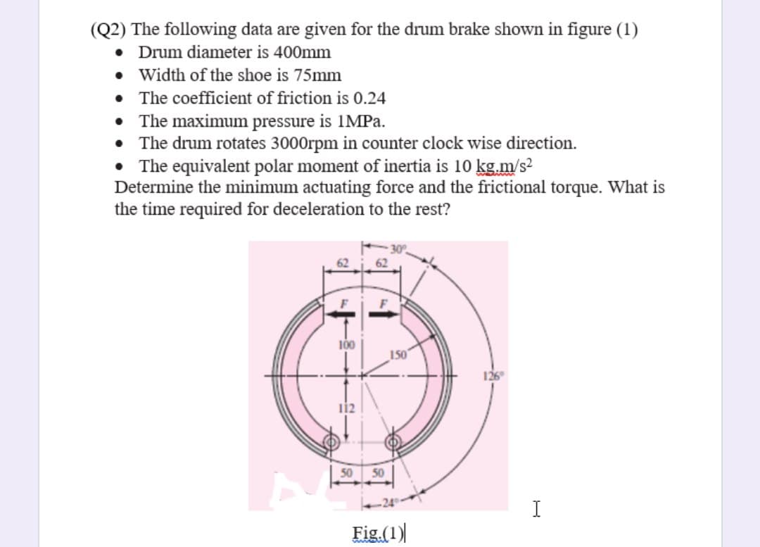 (Q2) The following data are given for the drum brake shown in figure (1)
Drum diameter is 400mm
• Width of the shoe is 75mm
• The coefficient of friction is 0.24
• The maximum pressure is 1MPa.
The drum rotates 3000rpm in counter clock wise direction.
• The equivalent polar moment of inertia is 10 kg.m/s?
Determine the minimum actuating force and the frictional torque. What is
the time required for deceleration to the rest?
100
150
126°
112
50
50
I
Fig (1)
